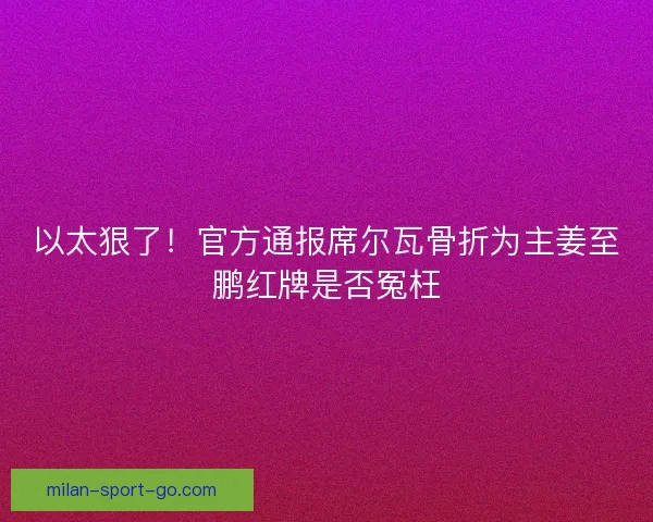 以太狠了！官方通报席尔瓦骨折为主姜至鹏红牌是否冤枉
