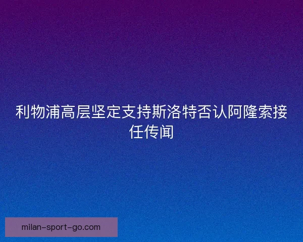 利物浦高层坚定支持斯洛特否认阿隆索接任传闻