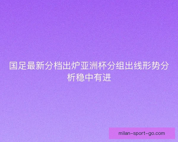 国足最新分档出炉亚洲杯分组出线形势分析稳中有进
