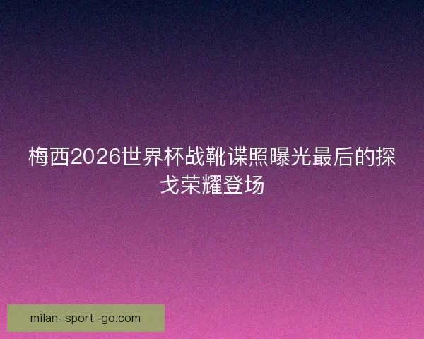 梅西2026世界杯战靴谍照曝光最后的探戈荣耀登场