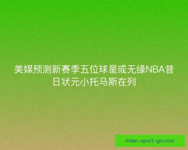 美媒预测新赛季五位球星或无缘NBA昔日状元小托马斯在列