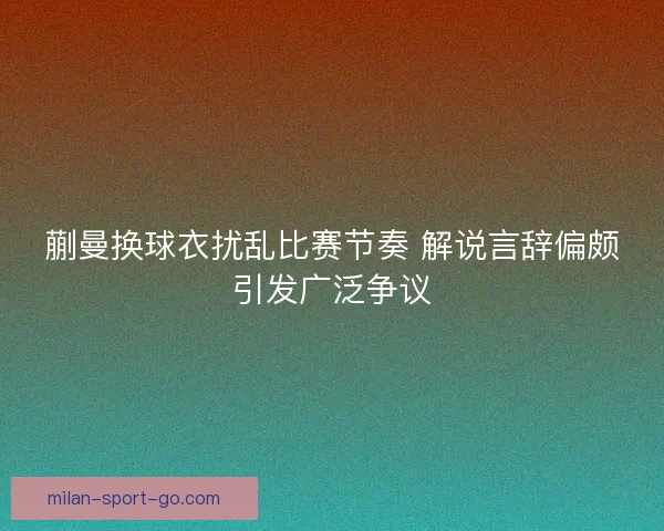 蒯曼换球衣扰乱比赛节奏 解说言辞偏颇引发广泛争议