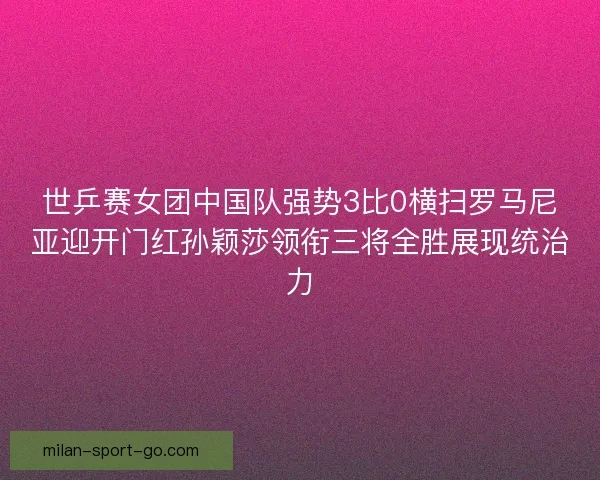 世乒赛女团中国队强势3比0横扫罗马尼亚迎开门红孙颖莎领衔三将全胜展现统治力
