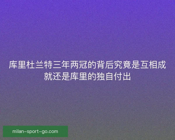 库里杜兰特三年两冠的背后究竟是互相成就还是库里的独自付出