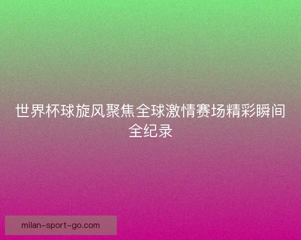 世界杯球旋风聚焦全球激情赛场精彩瞬间全纪录