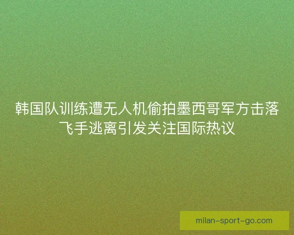 韩国队训练遭无人机偷拍墨西哥军方击落飞手逃离引发关注国际热议