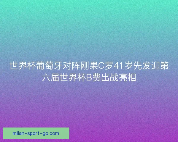 世界杯葡萄牙对阵刚果C罗41岁先发迎第六届世界杯B费出战亮相 世界杯葡萄牙对阵刚果C罗41岁先发迎第六届世界杯B费出战亮相